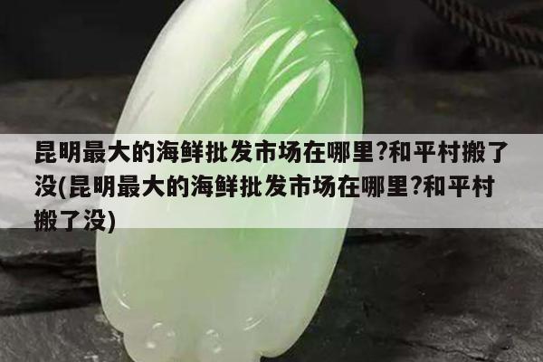 昆明最大的海鲜批发市场在哪里?和平村搬了没(昆明最大的海鲜批发市场在哪里?和平村搬了没)