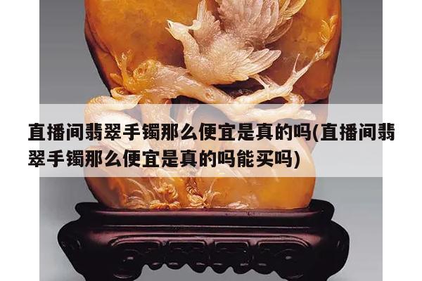 直播间翡翠手镯那么便宜是真的吗(直播间翡翠手镯那么便宜是真的吗能买吗)