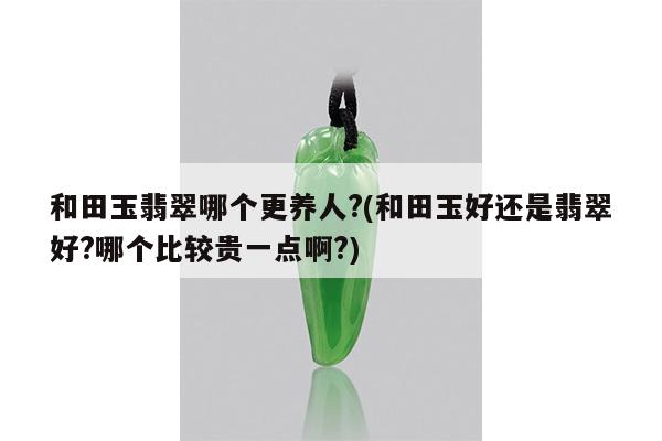 和田玉翡翠哪个更养人?(和田玉好还是翡翠好?哪个比较贵一点啊?)