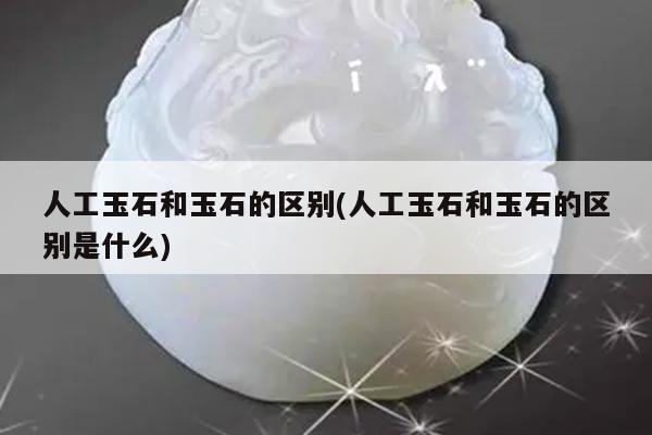 人工玉石和玉石的区别(人工玉石和玉石的区别是什么)
