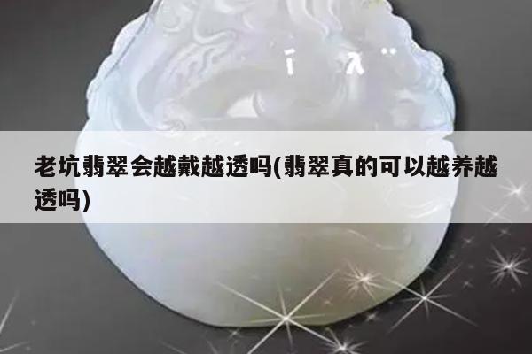 老坑翡翠会越戴越透吗(翡翠真的可以越养越透吗)
