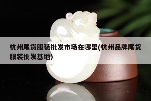 杭州尾货服装批发市场在哪里(杭州品牌尾货服装批发基地)