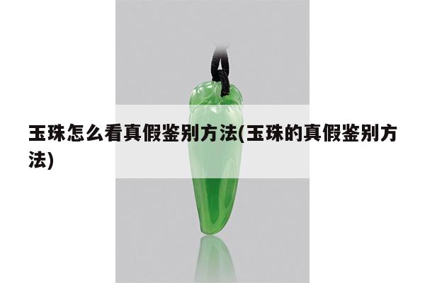 玉珠怎么看真假鉴别方法(玉珠的真假鉴别方法)