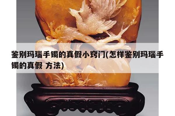 鉴别玛瑙手镯的真假小窍门(怎样鉴别玛瑙手镯的真假 方法)