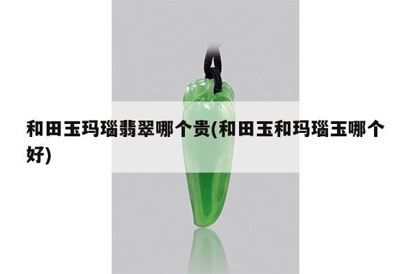 和田玉玛瑙翡翠哪个贵(和田玉和玛瑙玉哪个好)