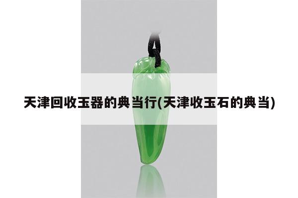 天津回收玉器的典当行(天津收玉石的典当)