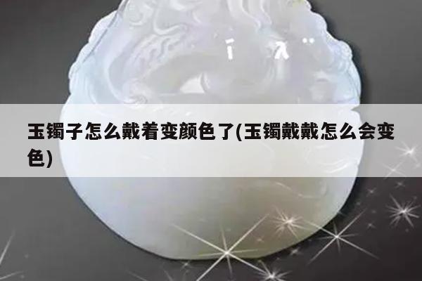 玉镯子怎么戴着变颜色了(玉镯戴戴怎么会变色)