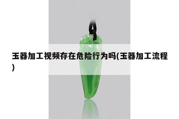 玉器加工视频存在危险行为吗(玉器加工流程)