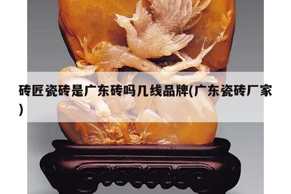 砖匠瓷砖是广东砖吗几线品牌(广东瓷砖厂家)