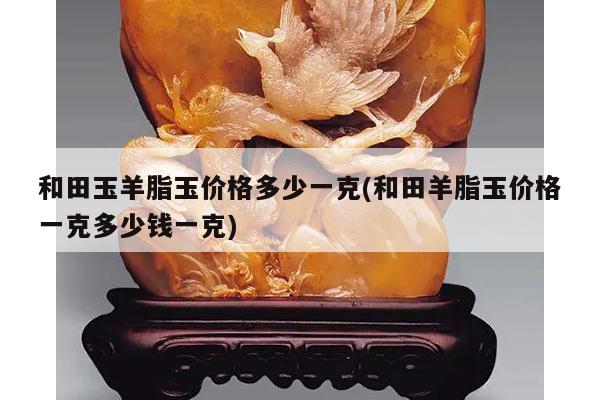 和田玉羊脂玉价格多少一克(和田羊脂玉价格一克多少钱一克)
