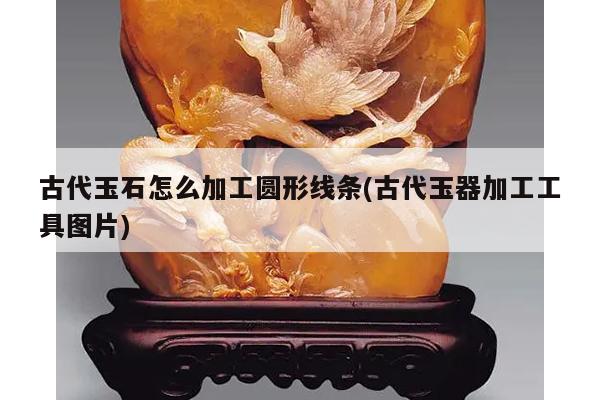 古代玉石怎么加工圆形线条(古代玉器加工工具图片)