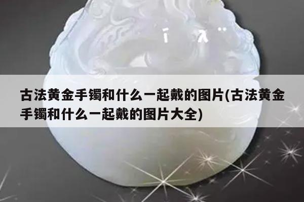 古法黄金手镯和什么一起戴的图片(古法黄金手镯和什么一起戴的图片大全)