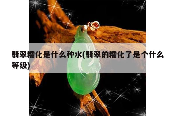翡翠糯化是什么种水(翡翠的糯化了是个什么等级)