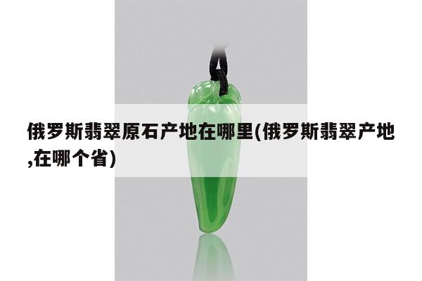 俄罗斯翡翠原石产地在哪里(俄罗斯翡翠产地,在哪个省)