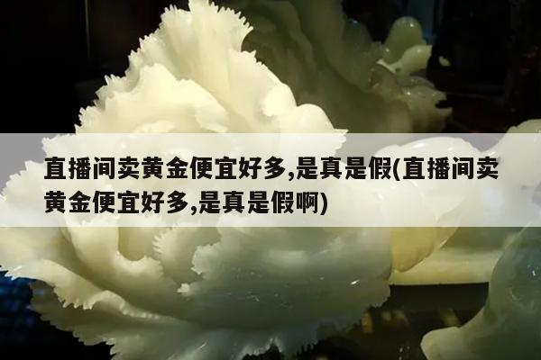 直播间卖黄金便宜好多,是真是假(直播间卖黄金便宜好多,是真是假啊)