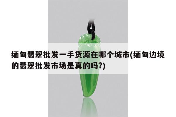 缅甸翡翠批发一手货源在哪个城市(缅甸边境的翡翠批发市场是真的吗?)