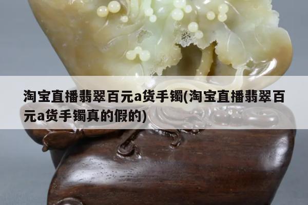 淘宝直播翡翠百元a货手镯(淘宝直播翡翠百元a货手镯真的假的)