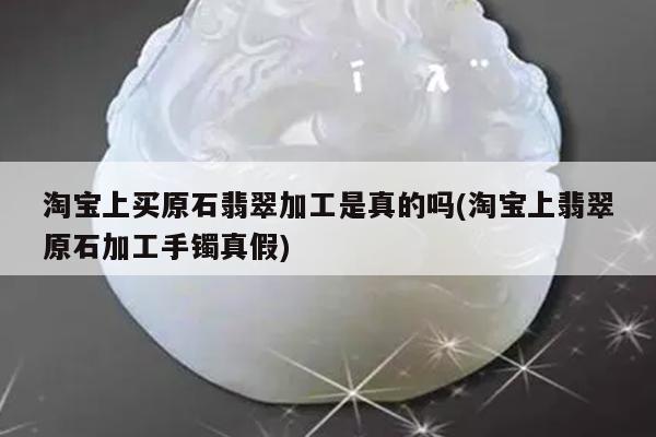 淘宝上买原石翡翠加工是真的吗(淘宝上翡翠原石加工手镯真假)