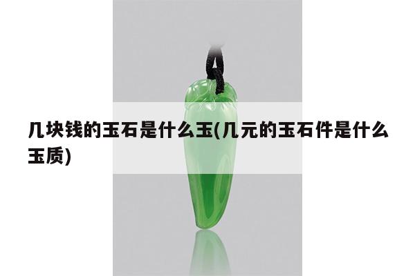 几块钱的玉石是什么玉(几元的玉石件是什么玉质)