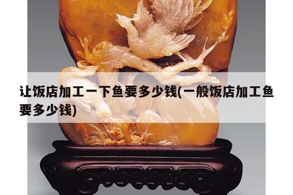 让饭店加工一下鱼要多少钱(一般饭店加工鱼要多少钱)