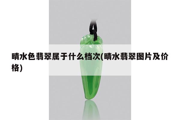 晴水色翡翠属于什么档次(晴水翡翠图片及价格)