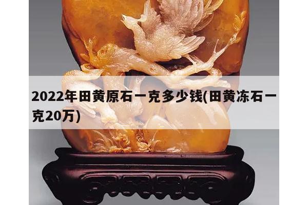 2022年田黄原石一克多少钱(田黄冻石一克20万)