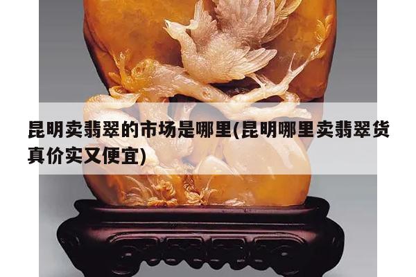 昆明卖翡翠的市场是哪里(昆明哪里卖翡翠货真价实又便宜)