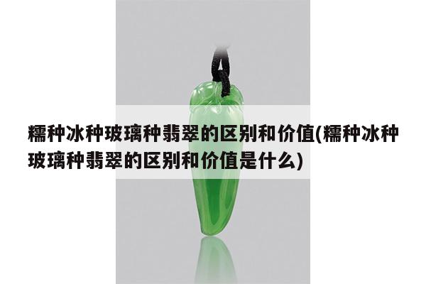 糯种冰种玻璃种翡翠的区别和价值(糯种冰种玻璃种翡翠的区别和价值是什么)