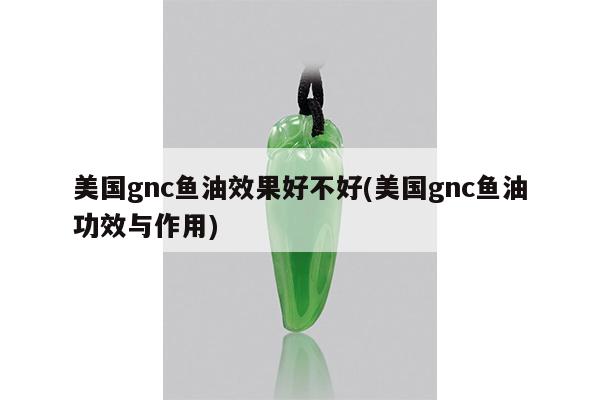 美国gnc鱼油效果好不好(美国gnc鱼油功效与作用)