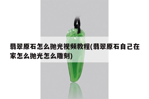 翡翠原石怎么抛光视频教程(翡翠原石自己在家怎么抛光怎么雕刻)