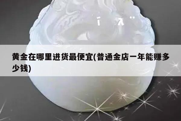 黄金在哪里进货最便宜(普通金店一年能赚多少钱)