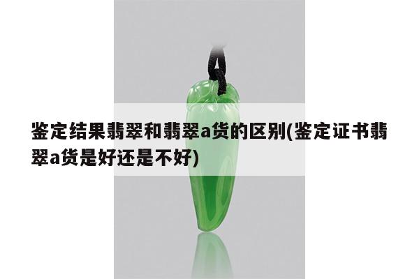鉴定结果翡翠和翡翠a货的区别(鉴定证书翡翠a货是好还是不好)