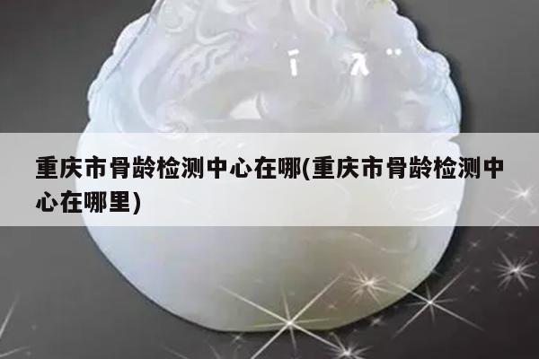 重庆市骨龄检测中心在哪(重庆市骨龄检测中心在哪里)
