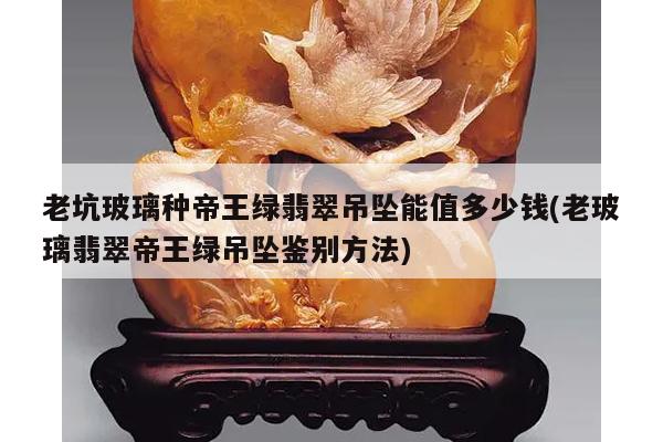 老坑玻璃种帝王绿翡翠吊坠能值多少钱(老玻璃翡翠帝王绿吊坠鉴别方法)