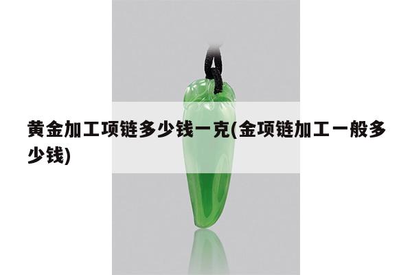 黄金加工项链多少钱一克(金项链加工一般多少钱)