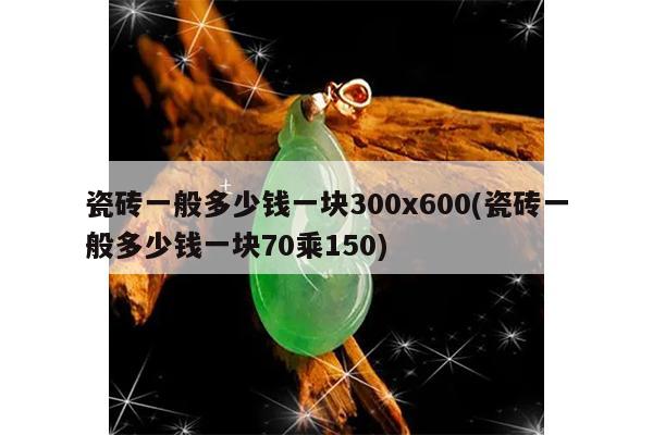 瓷砖一般多少钱一块300x600(瓷砖一般多少钱一块70乘150)