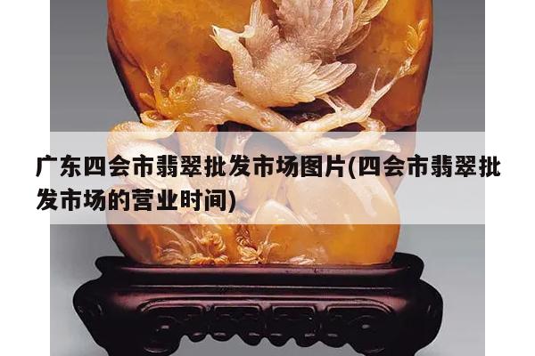 广东四会市翡翠批发市场图片(四会市翡翠批发市场的营业时间)