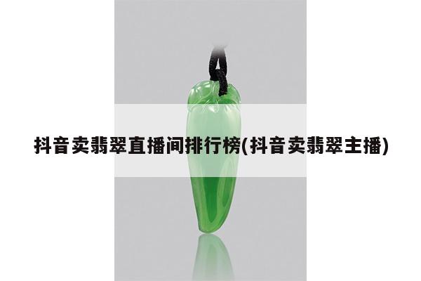 抖音卖翡翠直播间排行榜(抖音卖翡翠主播)