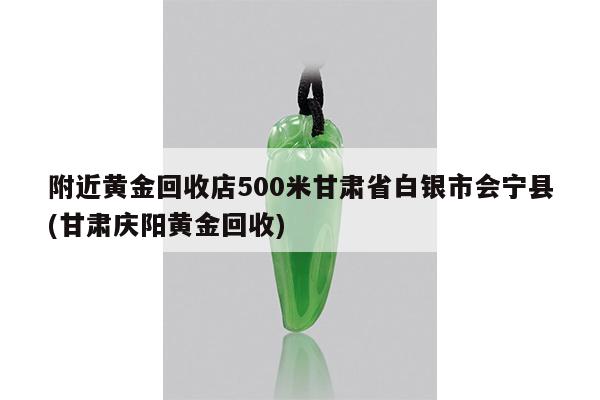 附近黄金回收店500米甘肃省白银市会宁县(甘肃庆阳黄金回收)