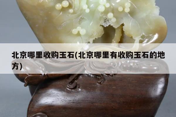 北京哪里收购玉石(北京哪里有收购玉石的地方)