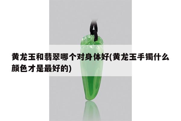 黄龙玉和翡翠哪个对身体好(黄龙玉手镯什么颜色才是最好的)