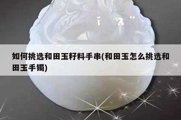 如何挑选和田玉籽料手串(和田玉怎么挑选和田玉手镯)