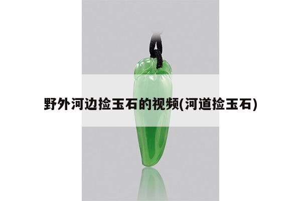 野外河边捡玉石的视频(河道捡玉石)
