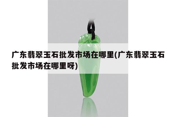 广东翡翠玉石批发市场在哪里(广东翡翠玉石批发市场在哪里呀)