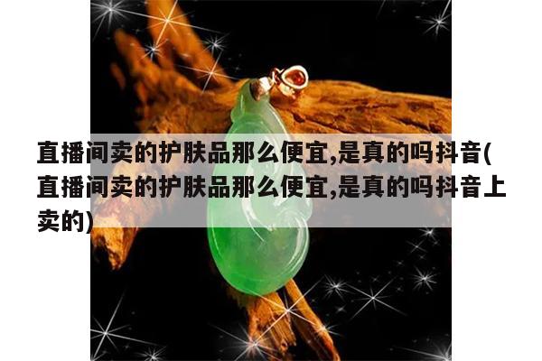 直播间卖的护肤品那么便宜,是真的吗抖音(直播间卖的护肤品那么便宜,是真的吗抖音上卖的)