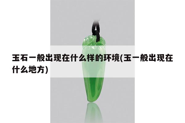 玉石一般出现在什么样的环境(玉一般出现在什么地方)