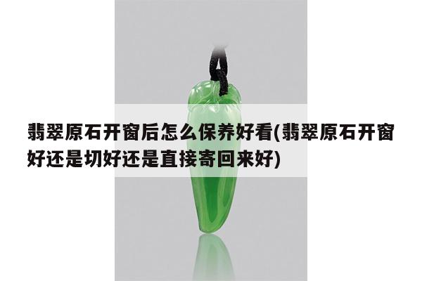翡翠原石开窗后怎么保养好看(翡翠原石开窗好还是切好还是直接寄回来好)