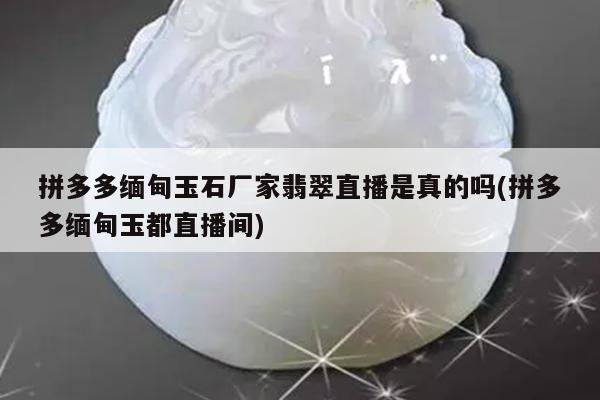 拼多多缅甸玉石厂家翡翠直播是真的吗(拼多多缅甸玉都直播间)