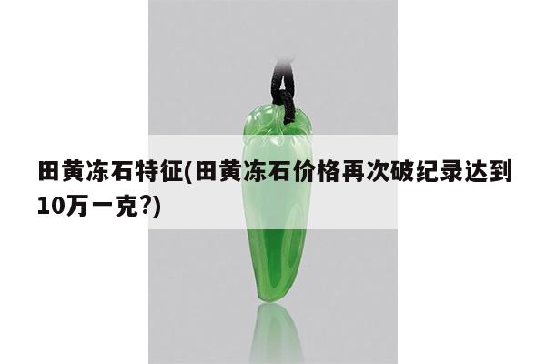 田黄冻石特征(田黄冻石价格再次破纪录达到10万一克?)