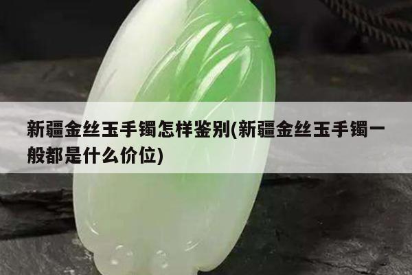 新疆金丝玉手镯怎样鉴别(新疆金丝玉手镯一般都是什么价位)